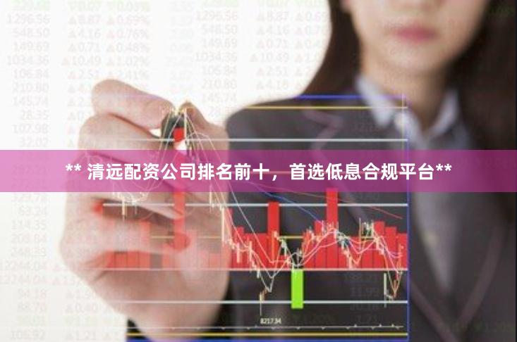 ** 清远配资公司排名前十，首选低息合规平台**