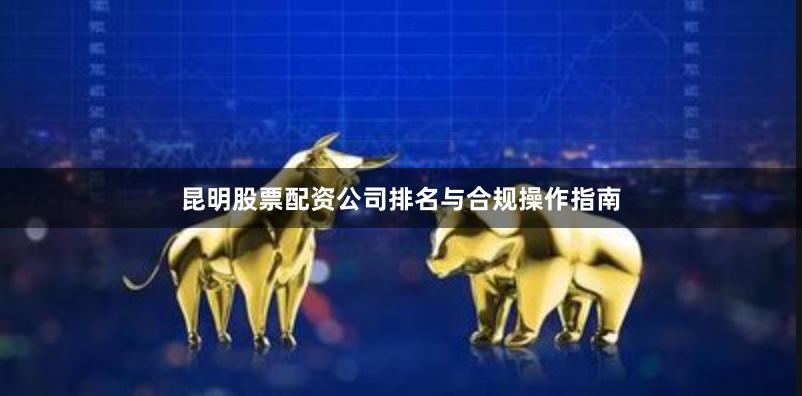 昆明股票配资公司排名与合规操作指南